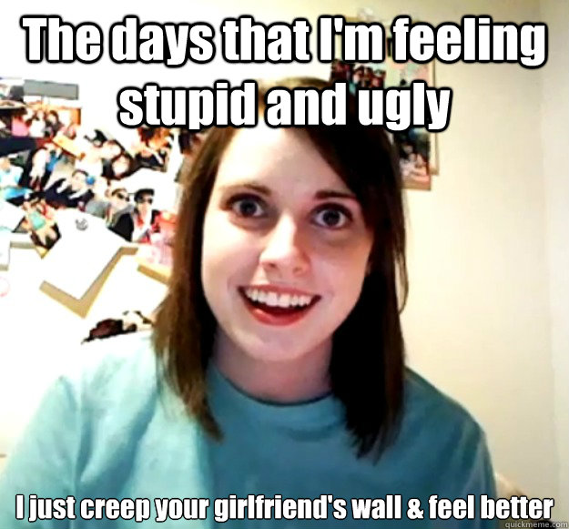 The days that I'm feeling stupid and ugly I just creep your girlfriend's wall & feel better  Overly Attached Girlfriend
