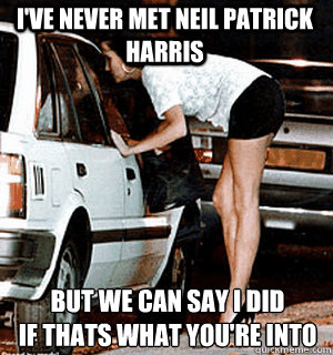 I've never met Neil Patrick Harris but we can say I did 
if thats what you're into  Karma Whore
