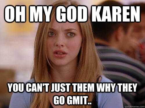 oh my god karen you can't just them why they go gmit..  