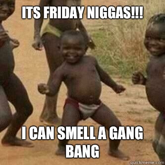 Its friday Niggas!!! I can smell a gang bang  Its friday niggas