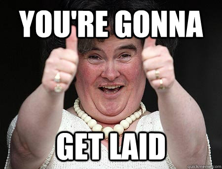 you're gonna get laid  Nice one mate