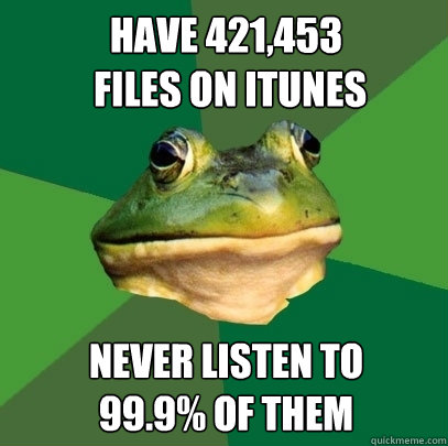 have 421,453
 files on itunes never listen to 
99.9% of them  Foul Bachelor Frog