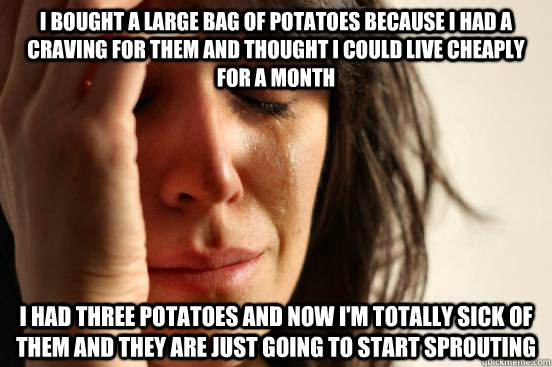 I bought a large bag of potatoes because I had a craving for them and thought I could live cheaply for a month I had three potatoes and now I'm totally sick of them and they are just going to start sprouting  First World Problems