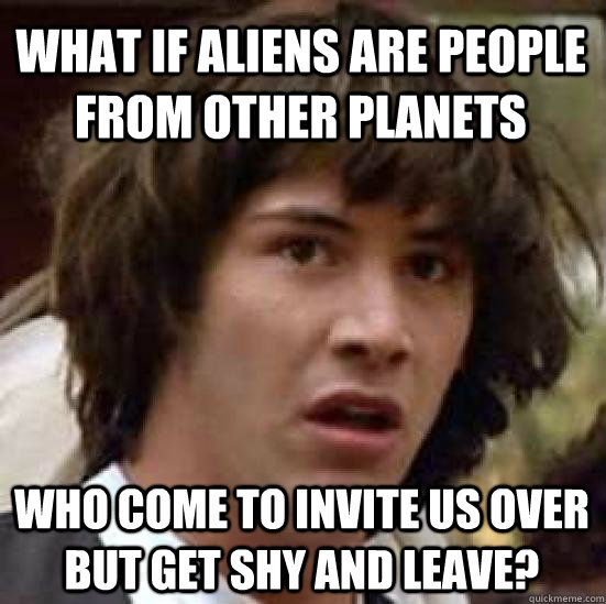 what if aliens are people from other planets who come to invite us over but get shy and leave?  conspiracy keanu