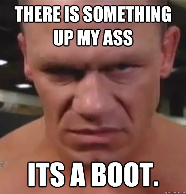 There is something up my ass Its a boot.  