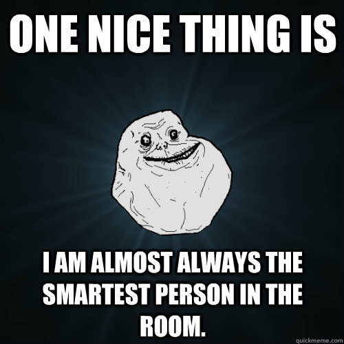 One nice thing is I am almost always the smartest person in the room.  Forever Alone