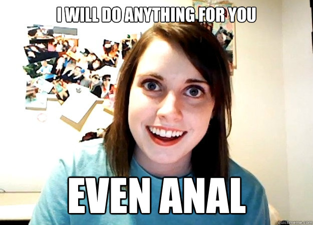 i will do anything for you even anal  Overly Attached Girlfriend