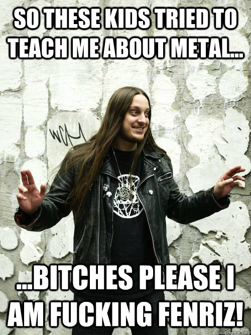 So these kids tried to teach me about metal... ...bitches please I am fucking Fenriz!  