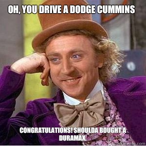 OH, YOU DRIVE A DODGE CUMMINS CONGRATULATIONS! SHOULDA BOUGHT A DURAMAX.  willy wonka