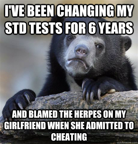 I've been changing my STD tests for 6 years And blamed the herpes on my girlfriend when she admitted to cheating  Confession Bear
