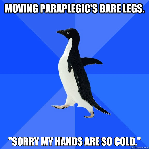 Moving paraplegic's bare legs. 