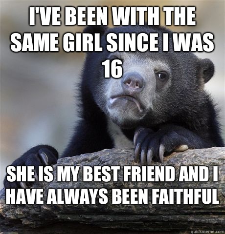 I've been with the same girl since I was 16 She is my best friend and I have always been faithful   Confession Bear