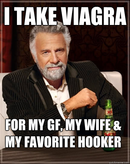 i take viagra for my GF, MY wife & my favorite hooker  The Most Interesting Man In The World