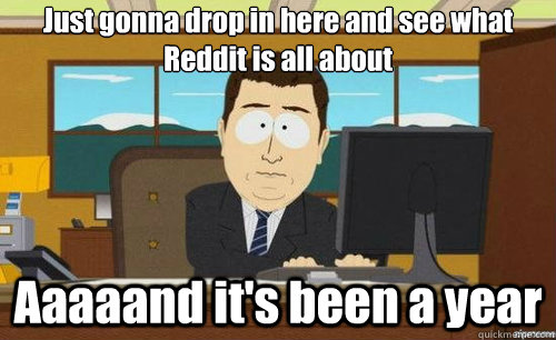 Just gonna drop in here and see what Reddit is all about Aaaaand it's been a year - Just gonna drop in here and see what Reddit is all about Aaaaand it's been a year  aaaand its gone