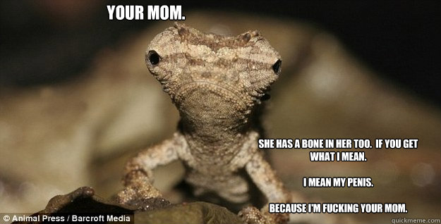 Your mom. She has a bone in her too.  If you get what I mean.  

I mean my penis.  

Because I'm fucking your mom. - Your mom. She has a bone in her too.  If you get what I mean.  

I mean my penis.  

Because I'm fucking your mom.  Misc