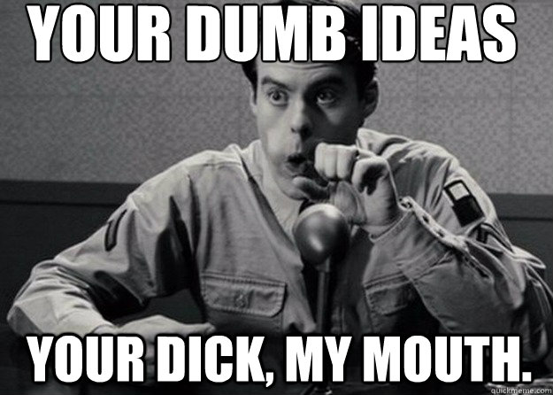 your dumb ideas
 Your dick, my mouth. - your dumb ideas
 Your dick, my mouth.  Your Dick, My Mouth