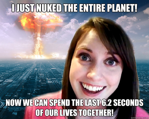 I just Nuked the Entire Planet! now we can spend the last 6.2 seconds
of our lives together! - I just Nuked the Entire Planet! now we can spend the last 6.2 seconds
of our lives together!  Doomsday Overly Attached Girlfriend