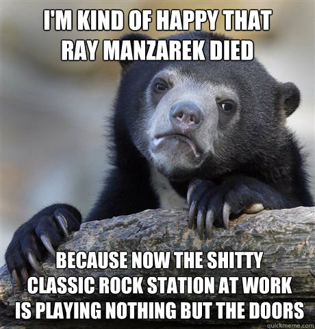 i'm kind of happy that 
ray manzarek died because now the shitty 
classic rock station at work 
is playing nothing but the doors  Confession Bear