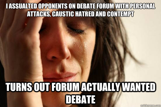 i assualted opponents on debate forum with personal attacks, caustic hatred and contempt turns out forum actually wanted debate  First World Problems