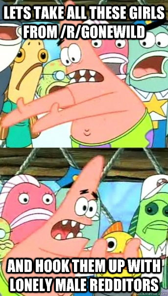 Lets take all these girls from /r/gonewild and hook them up with lonely male redditors  Push it somewhere else Patrick