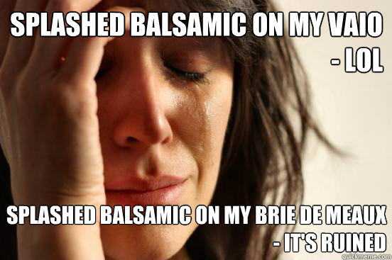 splashed balsamic on my vaio
- lol splashed balsamic on my brie de meaux
- it's ruined  First World Problems