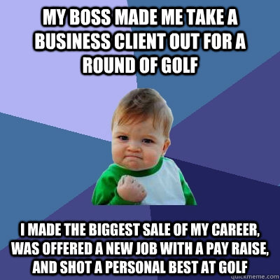 my boss made me take a business client out for a round of golf i made the biggest sale of my career, was offered a new job with a pay raise, and shot a personal best at golf  Success Kid