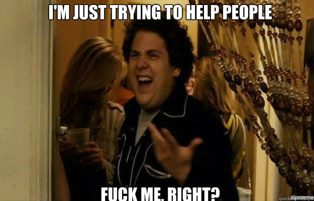 I'm just trying to help people FUCK ME, RIGHT?  fuck me right