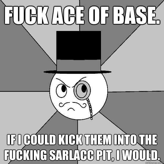 Fuck Ace of Base.  If I could kick them into the fucking Sarlacc Pit, I would. - Fuck Ace of Base.  If I could kick them into the fucking Sarlacc Pit, I would.  Angry Gentleman