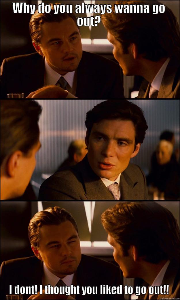 WHY DO YOU ALWAYS WANNA GO OUT? I DONT! I THOUGHT YOU LIKED TO GO OUT!! Inception