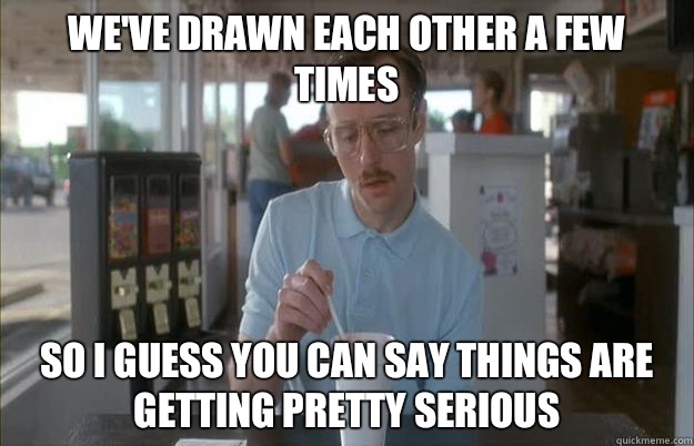 We've drawn each other a few times So I guess you can say things are getting pretty serious  Things are getting pretty serious