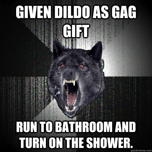 Given dildo as gag gift Run to bathroom and turn on the shower.  Insanity Wolf