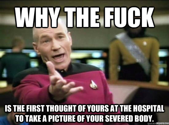 Why the fuck is the first thought of yours at the hospital to take a picture of your severed body.   Annoyed Picard HD