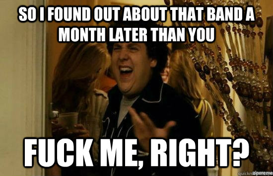 So i found out about that band a month later than you fuck me, Right? - So i found out about that band a month later than you fuck me, Right?  Dont fuck me, right