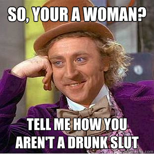 So, your a woman? Tell me how you aren't a drunk slut  You get nothing wonka