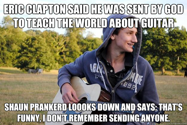 Eric Clapton said he was sent by god to teach the world about guitar shaun prankerd loooks down and says: that's funny, I don't remember sending anyone.  Arrogant Shaun