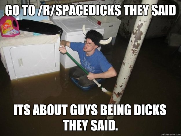 Go to /r/spacedicks they said Its about guys being dicks they said.  Do the laundry they said