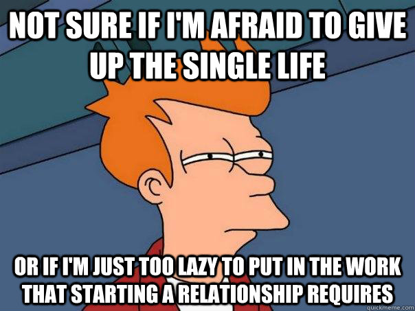 Not sure if I'm afraid to give up the single life Or if I'm just too lazy to put in the work that starting a relationship requires  Futurama Fry