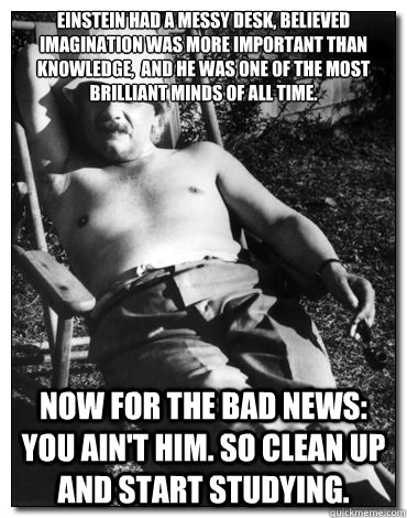 Einstein had a messy desk, believed imagination was more important than knowledge,  and he was one of the most brilliant minds of all time. Now for the bad news: You ain't him. So clean up and start studying.  Chillin Albert Einstein