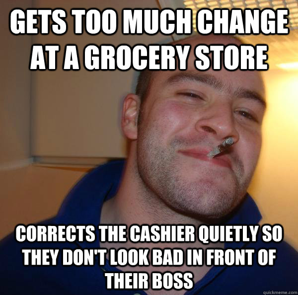 Gets too much change at a grocery store Corrects the cashier quietly so they don't look bad in front of their boss - Gets too much change at a grocery store Corrects the cashier quietly so they don't look bad in front of their boss  Misc