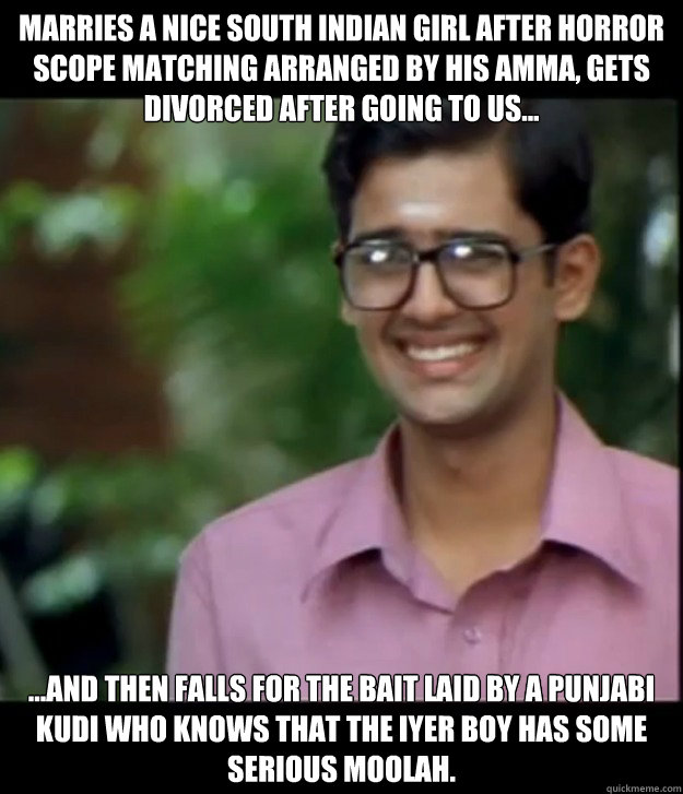 Marries a nice South Indian girl after horror scope matching arranged by his Amma, gets divorced after going to US... ...and then falls for the bait laid by a Punjabi kudi who knows that the Iyer boy has some serious moolah.  - Marries a nice South Indian girl after horror scope matching arranged by his Amma, gets divorced after going to US... ...and then falls for the bait laid by a Punjabi kudi who knows that the Iyer boy has some serious moolah.   Smart Iyer boy