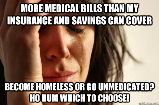 More medical bills than my insurance and savings can cover become homeless or go unmedicated?  ho hum which to choose!  First World Problems
