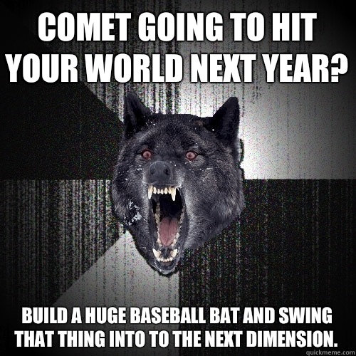 Comet going to hit your world next year? Build a huge baseball bat and swing that thing into to the next dimension.   Insanity Wolf