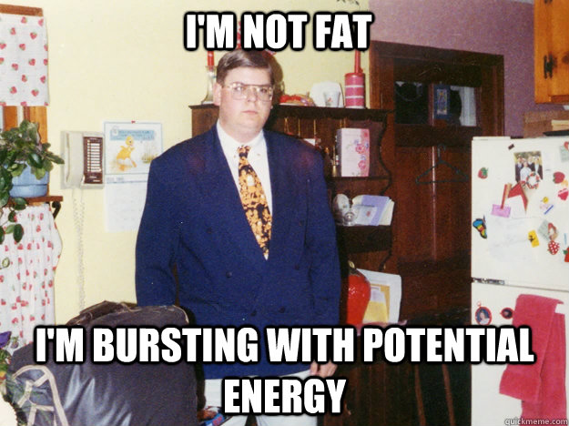 I'm not fat I'm bursting with potential energy  