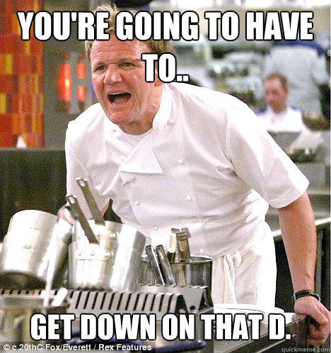 You're going to have to.. Get down on that D.  gordon ramsay
