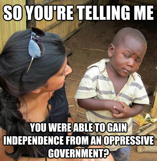 SO YOU'RE TELLING ME You were able to gain independence from an oppressive government?  Sceptical 3rd world child