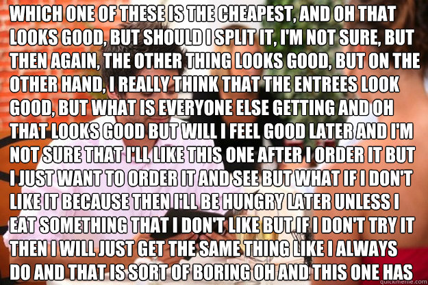 Which one of these is the cheapest, and oh that looks good, but should I split it, I'm not sure, but then again, the other thing looks good, but on the other hand, I really think that the entrees look good, but what is everyone else getting and oh that lo  