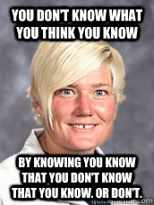 you don't know what you think you know by knowing you know that you don't know that you know. or don't. - you don't know what you think you know by knowing you know that you don't know that you know. or don't.  Misc
