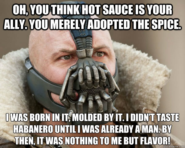 Oh, you think hot sauce is your ally. You merely adopted the spice. I was born in it, molded by it. I didn’t taste habanero until I was already a man. By then, it was nothing to me but flavor!  
