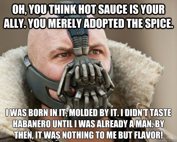 Oh, you think hot sauce is your ally. You merely adopted the spice. I was born in it, molded by it. I didn’t taste habanero until I was already a man. By then, it was nothing to me but flavor! - Oh, you think hot sauce is your ally. You merely adopted the spice. I was born in it, molded by it. I didn’t taste habanero until I was already a man. By then, it was nothing to me but flavor!  Bane Connery