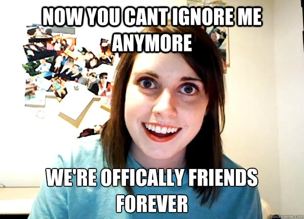 Now you cant ignore me anymore we're offically friends
forever  Overly Attached Girlfriend